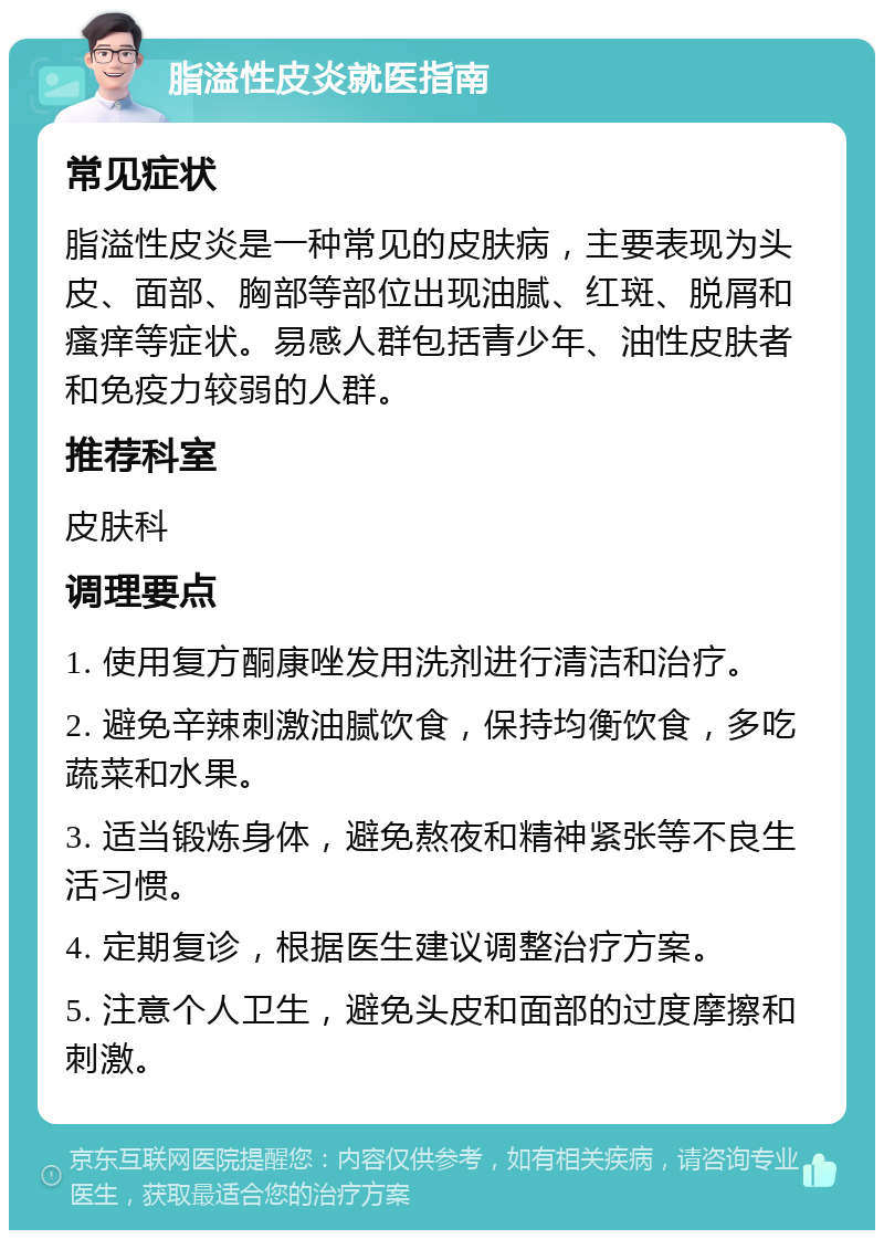 脂溢性皮炎就医指南 常见症状 脂溢性皮炎是一种常见的皮肤病，主要表现为头皮、面部、胸部等部位出现油腻、红斑、脱屑和瘙痒等症状。易感人群包括青少年、油性皮肤者和免疫力较弱的人群。 推荐科室 皮肤科 调理要点 1. 使用复方酮康唑发用洗剂进行清洁和治疗。 2. 避免辛辣刺激油腻饮食，保持均衡饮食，多吃蔬菜和水果。 3. 适当锻炼身体，避免熬夜和精神紧张等不良生活习惯。 4. 定期复诊，根据医生建议调整治疗方案。 5. 注意个人卫生，避免头皮和面部的过度摩擦和刺激。