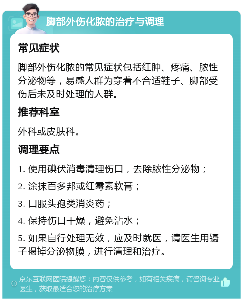 脚部外伤化脓的治疗与调理 常见症状 脚部外伤化脓的常见症状包括红肿、疼痛、脓性分泌物等，易感人群为穿着不合适鞋子、脚部受伤后未及时处理的人群。 推荐科室 外科或皮肤科。 调理要点 1. 使用碘伏消毒清理伤口，去除脓性分泌物； 2. 涂抹百多邦或红霉素软膏； 3. 口服头孢类消炎药； 4. 保持伤口干燥，避免沾水； 5. 如果自行处理无效，应及时就医，请医生用镊子揭掉分泌物膜，进行清理和治疗。