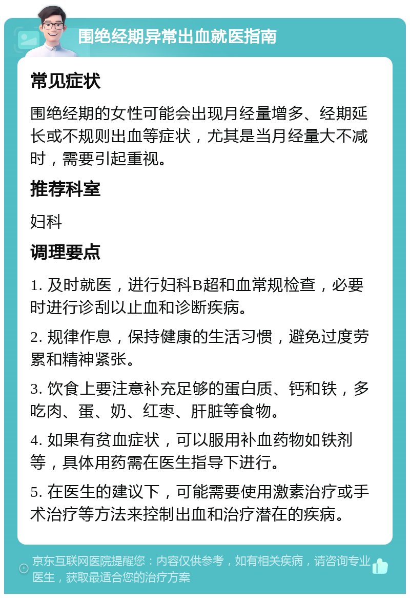 围绝经期异常出血就医指南 常见症状 围绝经期的女性可能会出现月经量增多、经期延长或不规则出血等症状，尤其是当月经量大不减时，需要引起重视。 推荐科室 妇科 调理要点 1. 及时就医，进行妇科B超和血常规检查，必要时进行诊刮以止血和诊断疾病。 2. 规律作息，保持健康的生活习惯，避免过度劳累和精神紧张。 3. 饮食上要注意补充足够的蛋白质、钙和铁，多吃肉、蛋、奶、红枣、肝脏等食物。 4. 如果有贫血症状，可以服用补血药物如铁剂等，具体用药需在医生指导下进行。 5. 在医生的建议下，可能需要使用激素治疗或手术治疗等方法来控制出血和治疗潜在的疾病。