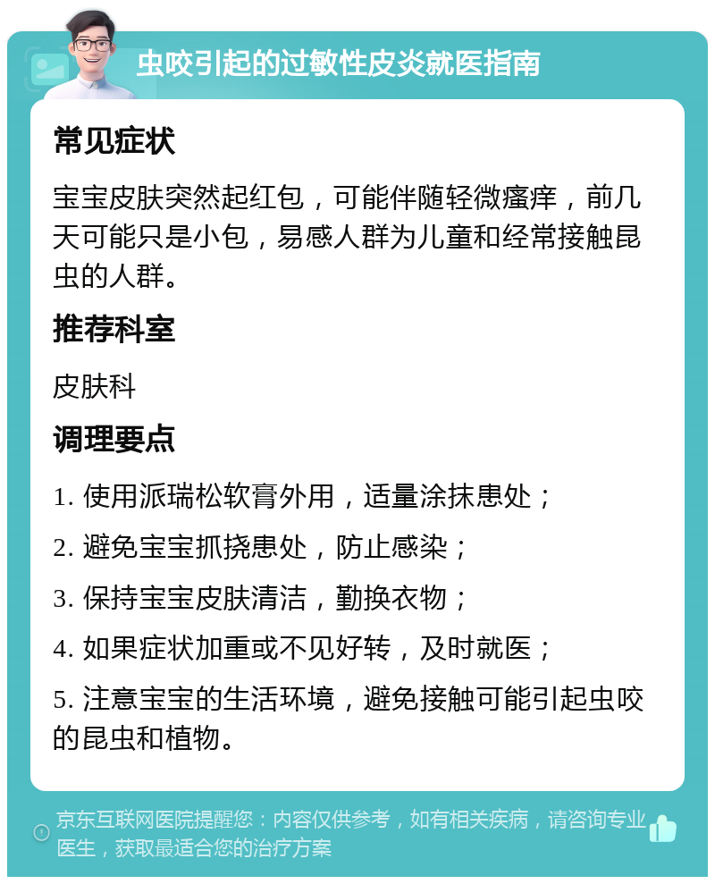 虫咬引起的过敏性皮炎就医指南 常见症状 宝宝皮肤突然起红包，可能伴随轻微瘙痒，前几天可能只是小包，易感人群为儿童和经常接触昆虫的人群。 推荐科室 皮肤科 调理要点 1. 使用派瑞松软膏外用，适量涂抹患处； 2. 避免宝宝抓挠患处，防止感染； 3. 保持宝宝皮肤清洁，勤换衣物； 4. 如果症状加重或不见好转，及时就医； 5. 注意宝宝的生活环境，避免接触可能引起虫咬的昆虫和植物。