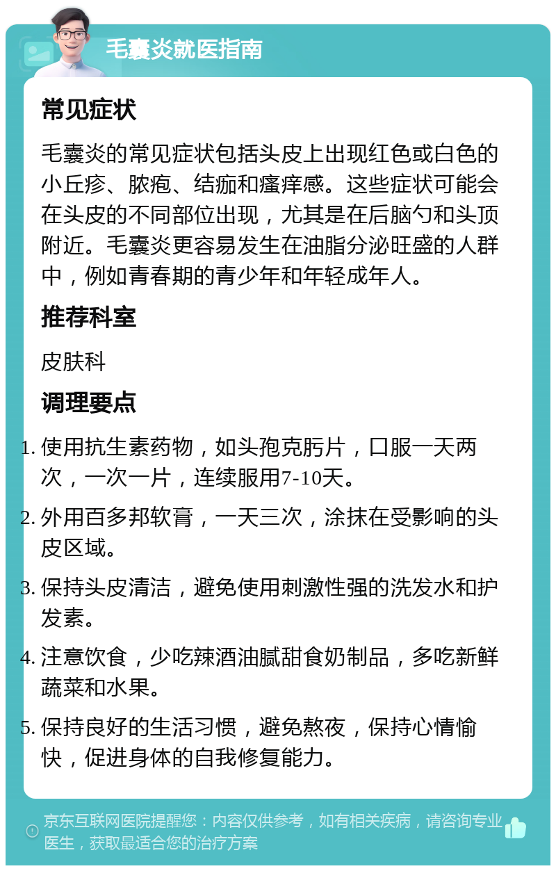 毛囊炎就医指南 常见症状 毛囊炎的常见症状包括头皮上出现红色或白色的小丘疹、脓疱、结痂和瘙痒感。这些症状可能会在头皮的不同部位出现，尤其是在后脑勺和头顶附近。毛囊炎更容易发生在油脂分泌旺盛的人群中，例如青春期的青少年和年轻成年人。 推荐科室 皮肤科 调理要点 使用抗生素药物，如头孢克肟片，口服一天两次，一次一片，连续服用7-10天。 外用百多邦软膏，一天三次，涂抹在受影响的头皮区域。 保持头皮清洁，避免使用刺激性强的洗发水和护发素。 注意饮食，少吃辣酒油腻甜食奶制品，多吃新鲜蔬菜和水果。 保持良好的生活习惯，避免熬夜，保持心情愉快，促进身体的自我修复能力。