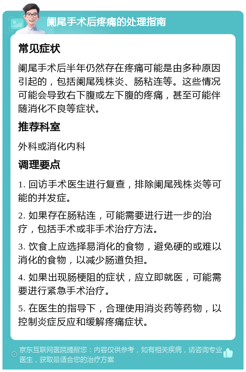 阑尾手术后疼痛的处理指南 常见症状 阑尾手术后半年仍然存在疼痛可能是由多种原因引起的，包括阑尾残株炎、肠粘连等。这些情况可能会导致右下腹或左下腹的疼痛，甚至可能伴随消化不良等症状。 推荐科室 外科或消化内科 调理要点 1. 回访手术医生进行复查，排除阑尾残株炎等可能的并发症。 2. 如果存在肠粘连，可能需要进行进一步的治疗，包括手术或非手术治疗方法。 3. 饮食上应选择易消化的食物，避免硬的或难以消化的食物，以减少肠道负担。 4. 如果出现肠梗阻的症状，应立即就医，可能需要进行紧急手术治疗。 5. 在医生的指导下，合理使用消炎药等药物，以控制炎症反应和缓解疼痛症状。