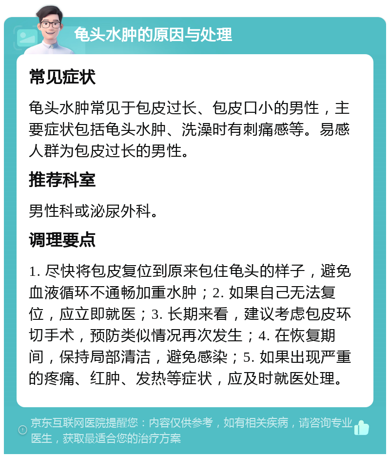 龟头水肿的原因与处理 常见症状 龟头水肿常见于包皮过长、包皮口小的男性，主要症状包括龟头水肿、洗澡时有刺痛感等。易感人群为包皮过长的男性。 推荐科室 男性科或泌尿外科。 调理要点 1. 尽快将包皮复位到原来包住龟头的样子，避免血液循环不通畅加重水肿；2. 如果自己无法复位，应立即就医；3. 长期来看，建议考虑包皮环切手术，预防类似情况再次发生；4. 在恢复期间，保持局部清洁，避免感染；5. 如果出现严重的疼痛、红肿、发热等症状，应及时就医处理。