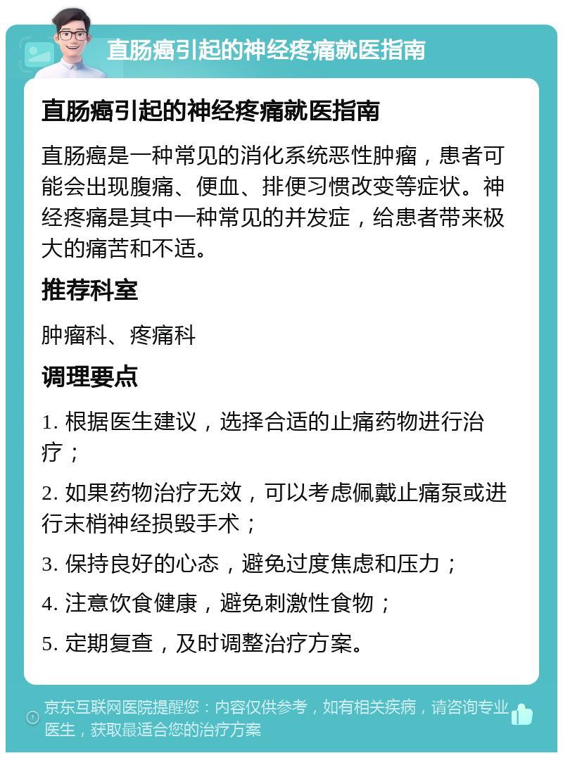 直肠癌引起的神经疼痛就医指南 直肠癌引起的神经疼痛就医指南 直肠癌是一种常见的消化系统恶性肿瘤，患者可能会出现腹痛、便血、排便习惯改变等症状。神经疼痛是其中一种常见的并发症，给患者带来极大的痛苦和不适。 推荐科室 肿瘤科、疼痛科 调理要点 1. 根据医生建议，选择合适的止痛药物进行治疗； 2. 如果药物治疗无效，可以考虑佩戴止痛泵或进行末梢神经损毁手术； 3. 保持良好的心态，避免过度焦虑和压力； 4. 注意饮食健康，避免刺激性食物； 5. 定期复查，及时调整治疗方案。