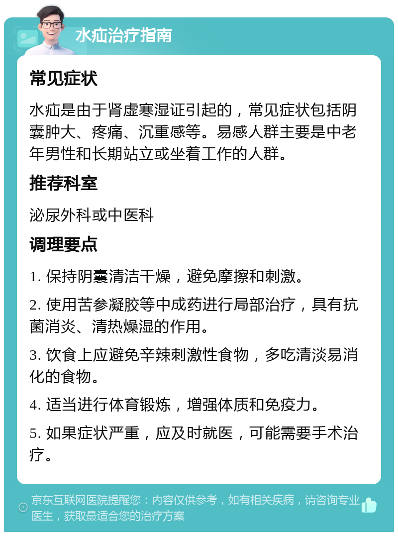 水疝治疗指南 常见症状 水疝是由于肾虚寒湿证引起的，常见症状包括阴囊肿大、疼痛、沉重感等。易感人群主要是中老年男性和长期站立或坐着工作的人群。 推荐科室 泌尿外科或中医科 调理要点 1. 保持阴囊清洁干燥，避免摩擦和刺激。 2. 使用苦参凝胶等中成药进行局部治疗，具有抗菌消炎、清热燥湿的作用。 3. 饮食上应避免辛辣刺激性食物，多吃清淡易消化的食物。 4. 适当进行体育锻炼，增强体质和免疫力。 5. 如果症状严重，应及时就医，可能需要手术治疗。