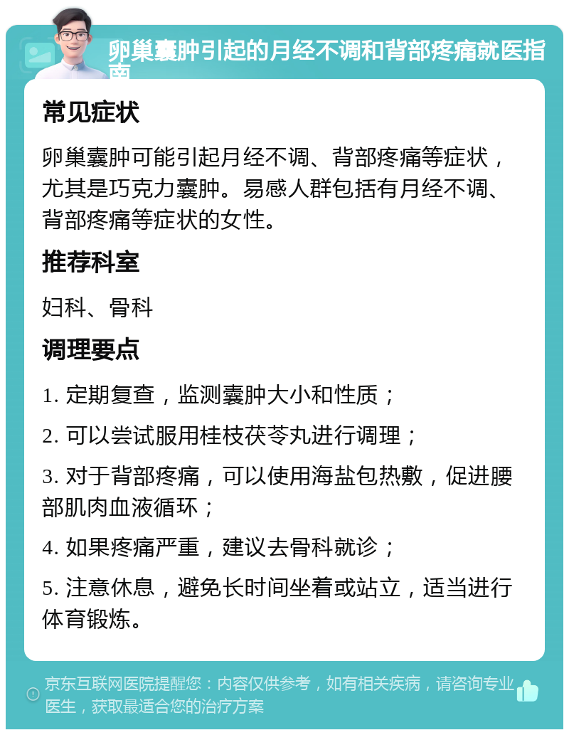 卵巢囊肿引起的月经不调和背部疼痛就医指南 常见症状 卵巢囊肿可能引起月经不调、背部疼痛等症状，尤其是巧克力囊肿。易感人群包括有月经不调、背部疼痛等症状的女性。 推荐科室 妇科、骨科 调理要点 1. 定期复查，监测囊肿大小和性质； 2. 可以尝试服用桂枝茯苓丸进行调理； 3. 对于背部疼痛，可以使用海盐包热敷，促进腰部肌肉血液循环； 4. 如果疼痛严重，建议去骨科就诊； 5. 注意休息，避免长时间坐着或站立，适当进行体育锻炼。