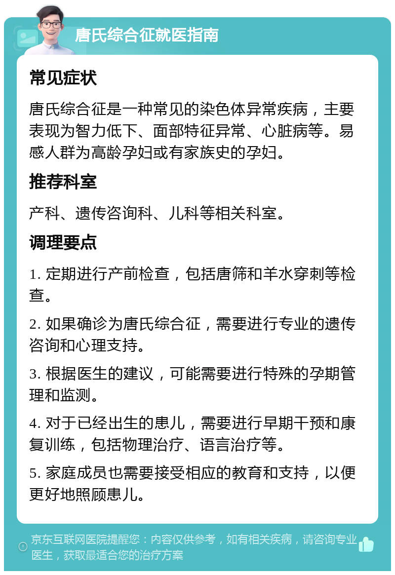 唐氏综合征就医指南 常见症状 唐氏综合征是一种常见的染色体异常疾病，主要表现为智力低下、面部特征异常、心脏病等。易感人群为高龄孕妇或有家族史的孕妇。 推荐科室 产科、遗传咨询科、儿科等相关科室。 调理要点 1. 定期进行产前检查，包括唐筛和羊水穿刺等检查。 2. 如果确诊为唐氏综合征，需要进行专业的遗传咨询和心理支持。 3. 根据医生的建议，可能需要进行特殊的孕期管理和监测。 4. 对于已经出生的患儿，需要进行早期干预和康复训练，包括物理治疗、语言治疗等。 5. 家庭成员也需要接受相应的教育和支持，以便更好地照顾患儿。