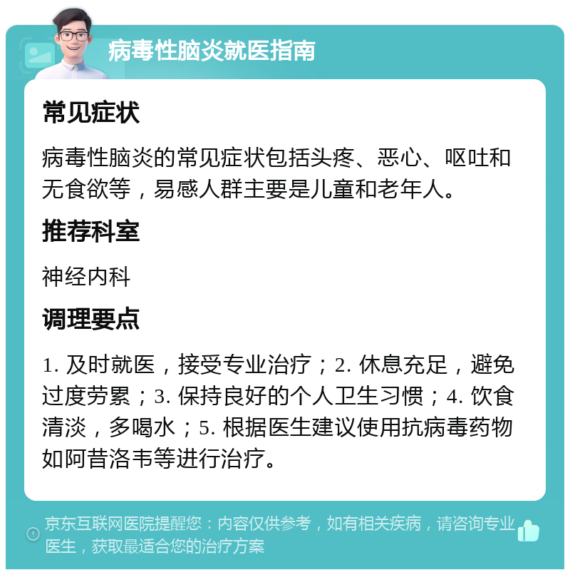 病毒性脑炎就医指南 常见症状 病毒性脑炎的常见症状包括头疼、恶心、呕吐和无食欲等，易感人群主要是儿童和老年人。 推荐科室 神经内科 调理要点 1. 及时就医，接受专业治疗；2. 休息充足，避免过度劳累；3. 保持良好的个人卫生习惯；4. 饮食清淡，多喝水；5. 根据医生建议使用抗病毒药物如阿昔洛韦等进行治疗。