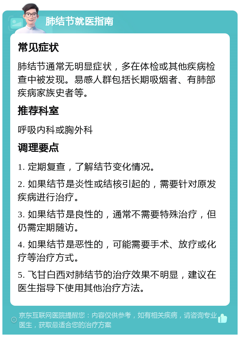 肺结节就医指南 常见症状 肺结节通常无明显症状，多在体检或其他疾病检查中被发现。易感人群包括长期吸烟者、有肺部疾病家族史者等。 推荐科室 呼吸内科或胸外科 调理要点 1. 定期复查，了解结节变化情况。 2. 如果结节是炎性或结核引起的，需要针对原发疾病进行治疗。 3. 如果结节是良性的，通常不需要特殊治疗，但仍需定期随访。 4. 如果结节是恶性的，可能需要手术、放疗或化疗等治疗方式。 5. 飞甘白西对肺结节的治疗效果不明显，建议在医生指导下使用其他治疗方法。