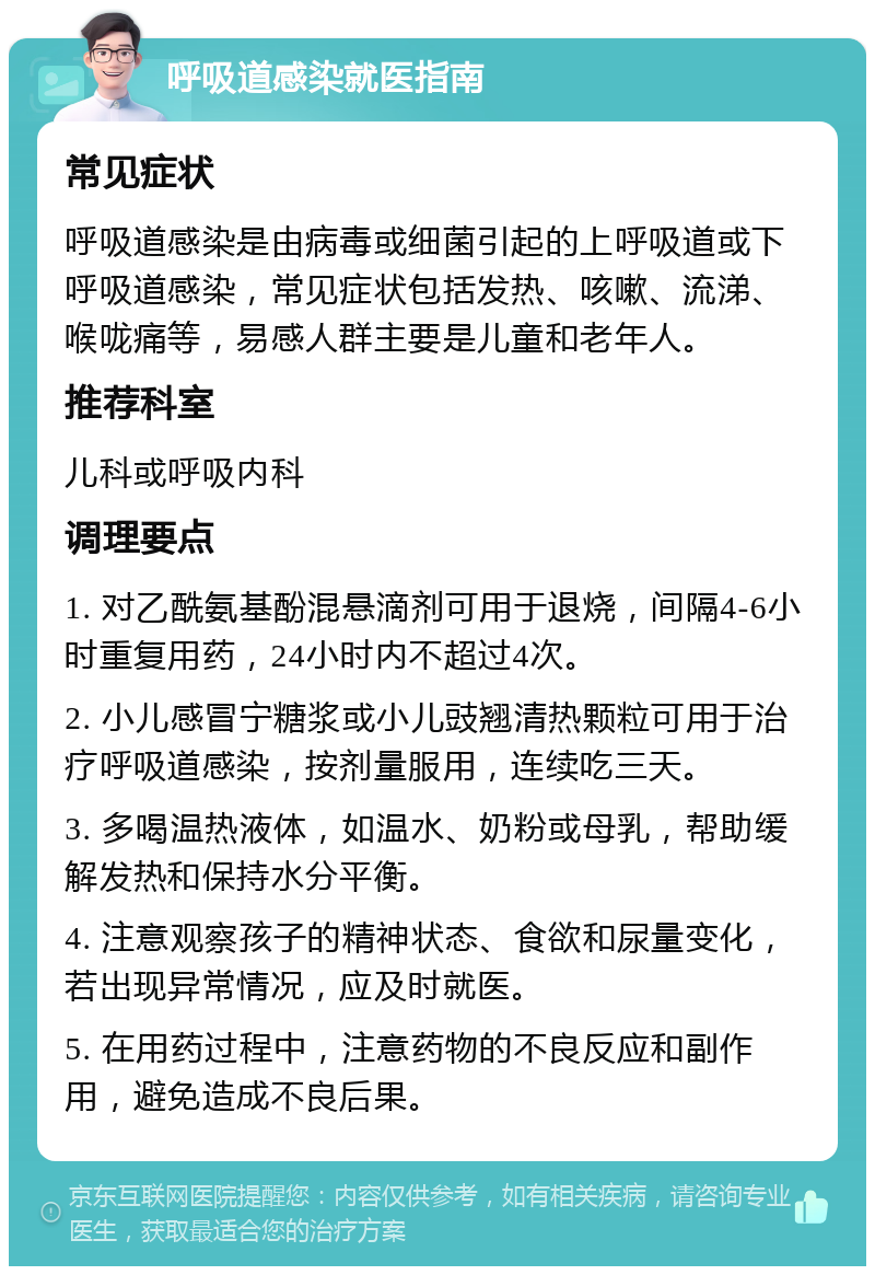 呼吸道感染就医指南 常见症状 呼吸道感染是由病毒或细菌引起的上呼吸道或下呼吸道感染，常见症状包括发热、咳嗽、流涕、喉咙痛等，易感人群主要是儿童和老年人。 推荐科室 儿科或呼吸内科 调理要点 1. 对乙酰氨基酚混悬滴剂可用于退烧，间隔4-6小时重复用药，24小时内不超过4次。 2. 小儿感冒宁糖浆或小儿豉翘清热颗粒可用于治疗呼吸道感染，按剂量服用，连续吃三天。 3. 多喝温热液体，如温水、奶粉或母乳，帮助缓解发热和保持水分平衡。 4. 注意观察孩子的精神状态、食欲和尿量变化，若出现异常情况，应及时就医。 5. 在用药过程中，注意药物的不良反应和副作用，避免造成不良后果。