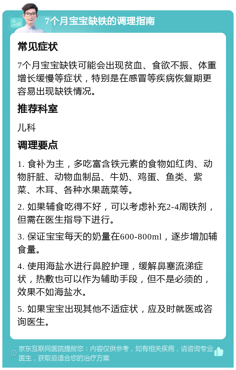 7个月宝宝缺铁的调理指南 常见症状 7个月宝宝缺铁可能会出现贫血、食欲不振、体重增长缓慢等症状，特别是在感冒等疾病恢复期更容易出现缺铁情况。 推荐科室 儿科 调理要点 1. 食补为主，多吃富含铁元素的食物如红肉、动物肝脏、动物血制品、牛奶、鸡蛋、鱼类、紫菜、木耳、各种水果蔬菜等。 2. 如果辅食吃得不好，可以考虑补充2-4周铁剂，但需在医生指导下进行。 3. 保证宝宝每天的奶量在600-800ml，逐步增加辅食量。 4. 使用海盐水进行鼻腔护理，缓解鼻塞流涕症状，热敷也可以作为辅助手段，但不是必须的，效果不如海盐水。 5. 如果宝宝出现其他不适症状，应及时就医或咨询医生。