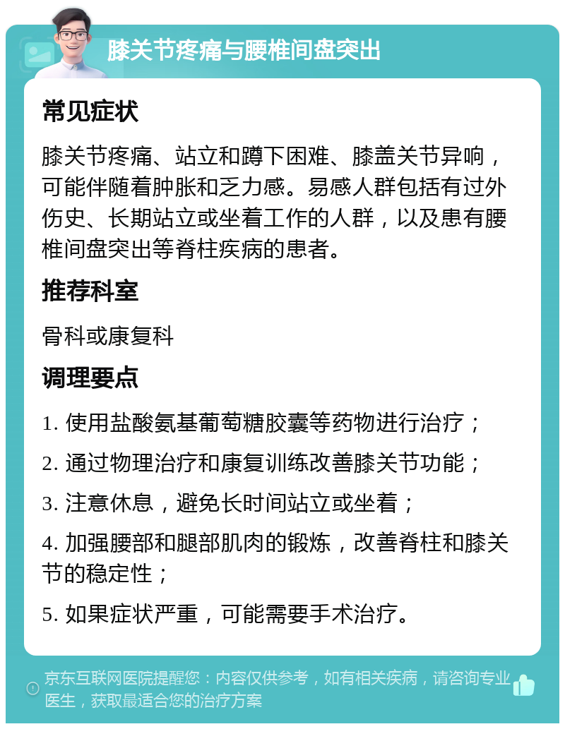 膝关节疼痛与腰椎间盘突出 常见症状 膝关节疼痛、站立和蹲下困难、膝盖关节异响，可能伴随着肿胀和乏力感。易感人群包括有过外伤史、长期站立或坐着工作的人群，以及患有腰椎间盘突出等脊柱疾病的患者。 推荐科室 骨科或康复科 调理要点 1. 使用盐酸氨基葡萄糖胶囊等药物进行治疗； 2. 通过物理治疗和康复训练改善膝关节功能； 3. 注意休息，避免长时间站立或坐着； 4. 加强腰部和腿部肌肉的锻炼，改善脊柱和膝关节的稳定性； 5. 如果症状严重，可能需要手术治疗。