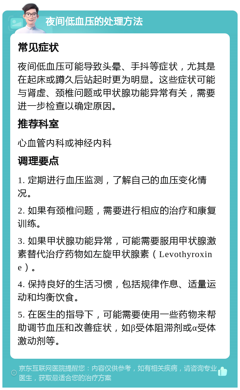 夜间低血压的处理方法 常见症状 夜间低血压可能导致头晕、手抖等症状，尤其是在起床或蹲久后站起时更为明显。这些症状可能与肾虚、颈椎问题或甲状腺功能异常有关，需要进一步检查以确定原因。 推荐科室 心血管内科或神经内科 调理要点 1. 定期进行血压监测，了解自己的血压变化情况。 2. 如果有颈椎问题，需要进行相应的治疗和康复训练。 3. 如果甲状腺功能异常，可能需要服用甲状腺激素替代治疗药物如左旋甲状腺素（Levothyroxine）。 4. 保持良好的生活习惯，包括规律作息、适量运动和均衡饮食。 5. 在医生的指导下，可能需要使用一些药物来帮助调节血压和改善症状，如β受体阻滞剂或α受体激动剂等。