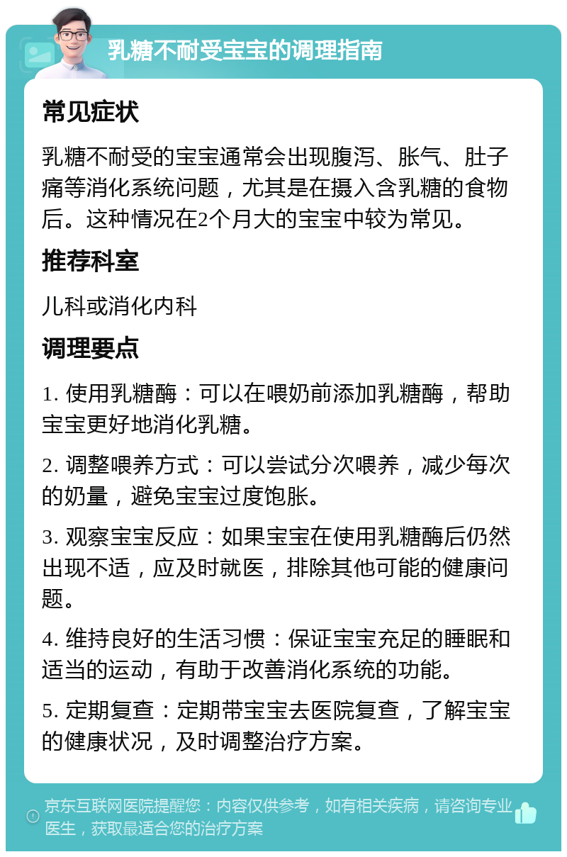 乳糖不耐受宝宝的调理指南 常见症状 乳糖不耐受的宝宝通常会出现腹泻、胀气、肚子痛等消化系统问题，尤其是在摄入含乳糖的食物后。这种情况在2个月大的宝宝中较为常见。 推荐科室 儿科或消化内科 调理要点 1. 使用乳糖酶：可以在喂奶前添加乳糖酶，帮助宝宝更好地消化乳糖。 2. 调整喂养方式：可以尝试分次喂养，减少每次的奶量，避免宝宝过度饱胀。 3. 观察宝宝反应：如果宝宝在使用乳糖酶后仍然出现不适，应及时就医，排除其他可能的健康问题。 4. 维持良好的生活习惯：保证宝宝充足的睡眠和适当的运动，有助于改善消化系统的功能。 5. 定期复查：定期带宝宝去医院复查，了解宝宝的健康状况，及时调整治疗方案。