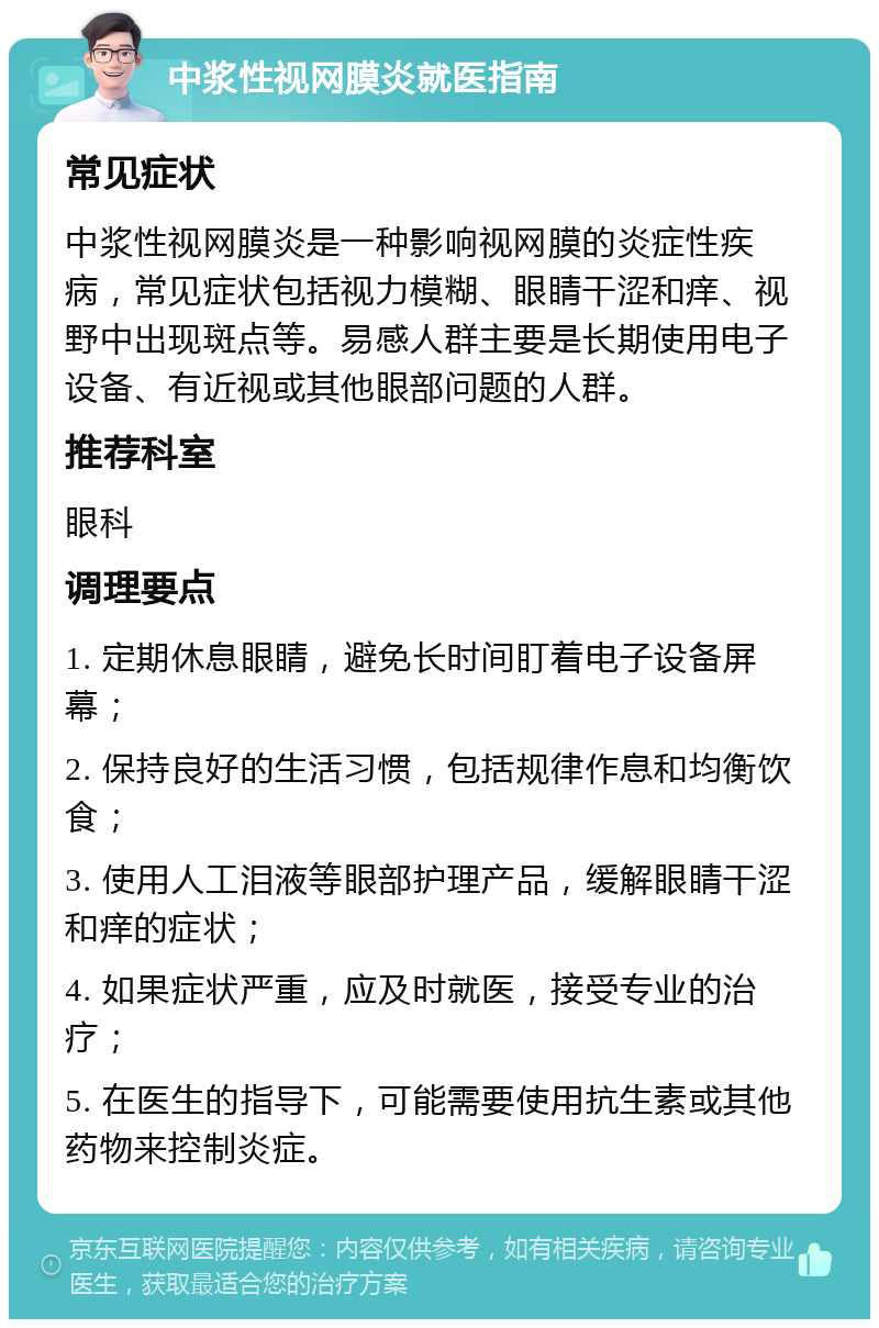 中浆性视网膜炎就医指南 常见症状 中浆性视网膜炎是一种影响视网膜的炎症性疾病，常见症状包括视力模糊、眼睛干涩和痒、视野中出现斑点等。易感人群主要是长期使用电子设备、有近视或其他眼部问题的人群。 推荐科室 眼科 调理要点 1. 定期休息眼睛，避免长时间盯着电子设备屏幕； 2. 保持良好的生活习惯，包括规律作息和均衡饮食； 3. 使用人工泪液等眼部护理产品，缓解眼睛干涩和痒的症状； 4. 如果症状严重，应及时就医，接受专业的治疗； 5. 在医生的指导下，可能需要使用抗生素或其他药物来控制炎症。