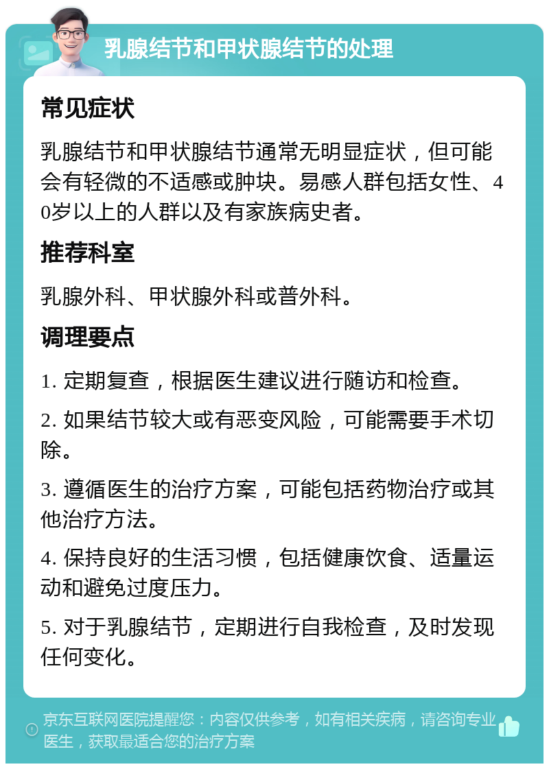 乳腺结节和甲状腺结节的处理 常见症状 乳腺结节和甲状腺结节通常无明显症状，但可能会有轻微的不适感或肿块。易感人群包括女性、40岁以上的人群以及有家族病史者。 推荐科室 乳腺外科、甲状腺外科或普外科。 调理要点 1. 定期复查，根据医生建议进行随访和检查。 2. 如果结节较大或有恶变风险，可能需要手术切除。 3. 遵循医生的治疗方案，可能包括药物治疗或其他治疗方法。 4. 保持良好的生活习惯，包括健康饮食、适量运动和避免过度压力。 5. 对于乳腺结节，定期进行自我检查，及时发现任何变化。