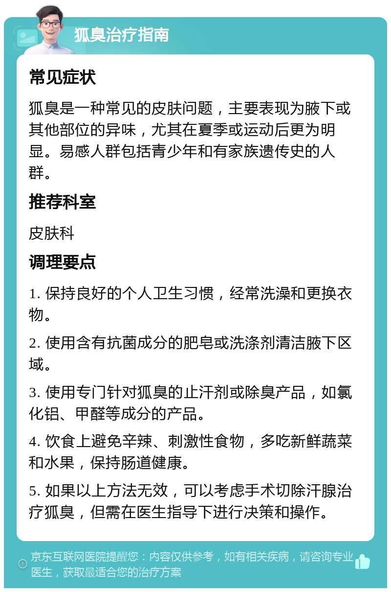 狐臭治疗指南 常见症状 狐臭是一种常见的皮肤问题，主要表现为腋下或其他部位的异味，尤其在夏季或运动后更为明显。易感人群包括青少年和有家族遗传史的人群。 推荐科室 皮肤科 调理要点 1. 保持良好的个人卫生习惯，经常洗澡和更换衣物。 2. 使用含有抗菌成分的肥皂或洗涤剂清洁腋下区域。 3. 使用专门针对狐臭的止汗剂或除臭产品，如氯化铝、甲醛等成分的产品。 4. 饮食上避免辛辣、刺激性食物，多吃新鲜蔬菜和水果，保持肠道健康。 5. 如果以上方法无效，可以考虑手术切除汗腺治疗狐臭，但需在医生指导下进行决策和操作。