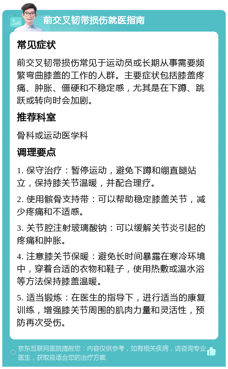 前交叉韧带损伤就医指南 常见症状 前交叉韧带损伤常见于运动员或长期从事需要频繁弯曲膝盖的工作的人群。主要症状包括膝盖疼痛、肿胀、僵硬和不稳定感，尤其是在下蹲、跳跃或转向时会加剧。 推荐科室 骨科或运动医学科 调理要点 1. 保守治疗：暂停运动，避免下蹲和绷直腿站立，保持膝关节温暖，并配合理疗。 2. 使用髌骨支持带：可以帮助稳定膝盖关节，减少疼痛和不适感。 3. 关节腔注射玻璃酸钠：可以缓解关节炎引起的疼痛和肿胀。 4. 注意膝关节保暖：避免长时间暴露在寒冷环境中，穿着合适的衣物和鞋子，使用热敷或温水浴等方法保持膝盖温暖。 5. 适当锻炼：在医生的指导下，进行适当的康复训练，增强膝关节周围的肌肉力量和灵活性，预防再次受伤。