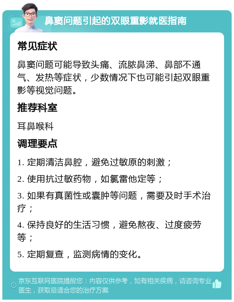 鼻窦问题引起的双眼重影就医指南 常见症状 鼻窦问题可能导致头痛、流脓鼻涕、鼻部不通气、发热等症状，少数情况下也可能引起双眼重影等视觉问题。 推荐科室 耳鼻喉科 调理要点 1. 定期清洁鼻腔，避免过敏原的刺激； 2. 使用抗过敏药物，如氯雷他定等； 3. 如果有真菌性或囊肿等问题，需要及时手术治疗； 4. 保持良好的生活习惯，避免熬夜、过度疲劳等； 5. 定期复查，监测病情的变化。