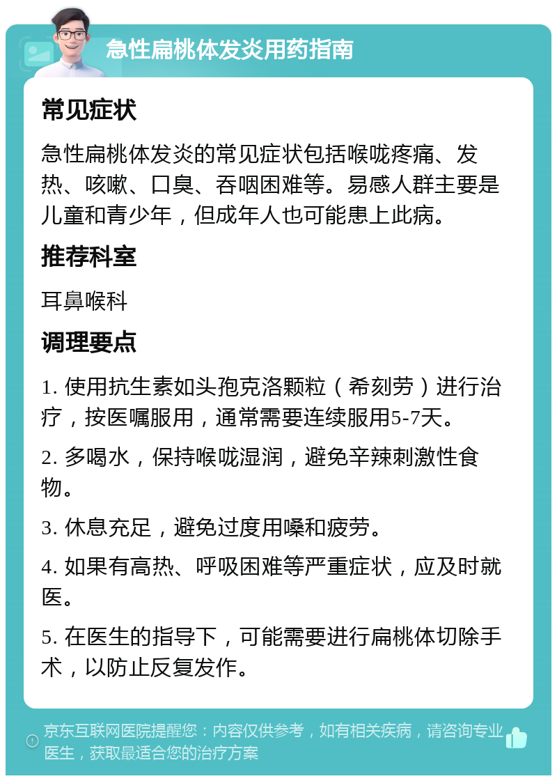 急性扁桃体发炎用药指南 常见症状 急性扁桃体发炎的常见症状包括喉咙疼痛、发热、咳嗽、口臭、吞咽困难等。易感人群主要是儿童和青少年，但成年人也可能患上此病。 推荐科室 耳鼻喉科 调理要点 1. 使用抗生素如头孢克洛颗粒（希刻劳）进行治疗，按医嘱服用，通常需要连续服用5-7天。 2. 多喝水，保持喉咙湿润，避免辛辣刺激性食物。 3. 休息充足，避免过度用嗓和疲劳。 4. 如果有高热、呼吸困难等严重症状，应及时就医。 5. 在医生的指导下，可能需要进行扁桃体切除手术，以防止反复发作。