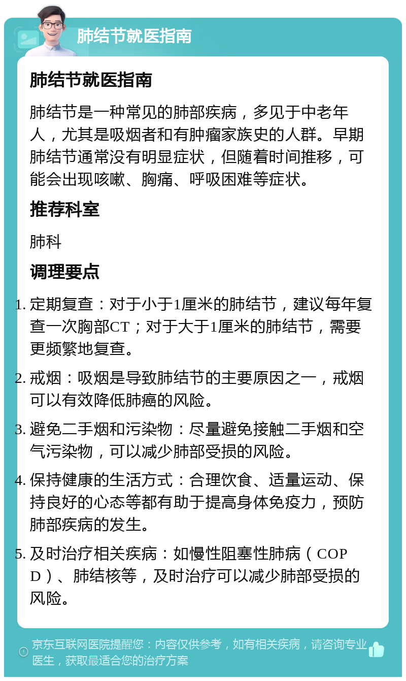 肺结节就医指南 肺结节就医指南 肺结节是一种常见的肺部疾病，多见于中老年人，尤其是吸烟者和有肿瘤家族史的人群。早期肺结节通常没有明显症状，但随着时间推移，可能会出现咳嗽、胸痛、呼吸困难等症状。 推荐科室 肺科 调理要点 定期复查：对于小于1厘米的肺结节，建议每年复查一次胸部CT；对于大于1厘米的肺结节，需要更频繁地复查。 戒烟：吸烟是导致肺结节的主要原因之一，戒烟可以有效降低肺癌的风险。 避免二手烟和污染物：尽量避免接触二手烟和空气污染物，可以减少肺部受损的风险。 保持健康的生活方式：合理饮食、适量运动、保持良好的心态等都有助于提高身体免疫力，预防肺部疾病的发生。 及时治疗相关疾病：如慢性阻塞性肺病（COPD）、肺结核等，及时治疗可以减少肺部受损的风险。