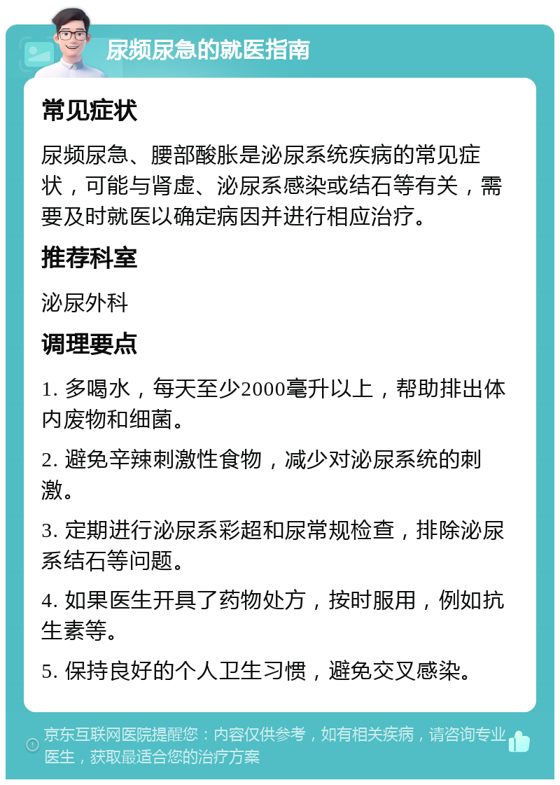 尿频尿急的就医指南 常见症状 尿频尿急、腰部酸胀是泌尿系统疾病的常见症状，可能与肾虚、泌尿系感染或结石等有关，需要及时就医以确定病因并进行相应治疗。 推荐科室 泌尿外科 调理要点 1. 多喝水，每天至少2000毫升以上，帮助排出体内废物和细菌。 2. 避免辛辣刺激性食物，减少对泌尿系统的刺激。 3. 定期进行泌尿系彩超和尿常规检查，排除泌尿系结石等问题。 4. 如果医生开具了药物处方，按时服用，例如抗生素等。 5. 保持良好的个人卫生习惯，避免交叉感染。