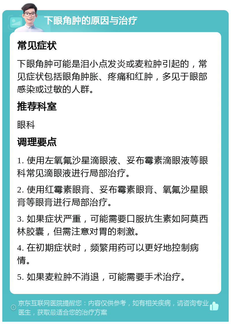 下眼角肿的原因与治疗 常见症状 下眼角肿可能是泪小点发炎或麦粒肿引起的，常见症状包括眼角肿胀、疼痛和红肿，多见于眼部感染或过敏的人群。 推荐科室 眼科 调理要点 1. 使用左氧氟沙星滴眼液、妥布霉素滴眼液等眼科常见滴眼液进行局部治疗。 2. 使用红霉素眼膏、妥布霉素眼膏、氧氟沙星眼膏等眼膏进行局部治疗。 3. 如果症状严重，可能需要口服抗生素如阿莫西林胶囊，但需注意对胃的刺激。 4. 在初期症状时，频繁用药可以更好地控制病情。 5. 如果麦粒肿不消退，可能需要手术治疗。