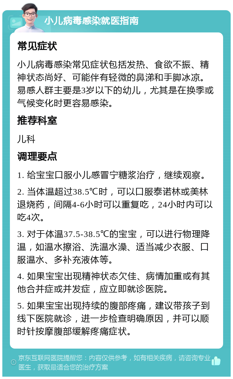 小儿病毒感染就医指南 常见症状 小儿病毒感染常见症状包括发热、食欲不振、精神状态尚好、可能伴有轻微的鼻涕和手脚冰凉。易感人群主要是3岁以下的幼儿，尤其是在换季或气候变化时更容易感染。 推荐科室 儿科 调理要点 1. 给宝宝口服小儿感冒宁糖浆治疗，继续观察。 2. 当体温超过38.5℃时，可以口服泰诺林或美林退烧药，间隔4-6小时可以重复吃，24小时内可以吃4次。 3. 对于体温37.5-38.5℃的宝宝，可以进行物理降温，如温水擦浴、洗温水澡、适当减少衣服、口服温水、多补充液体等。 4. 如果宝宝出现精神状态欠佳、病情加重或有其他合并症或并发症，应立即就诊医院。 5. 如果宝宝出现持续的腹部疼痛，建议带孩子到线下医院就诊，进一步检查明确原因，并可以顺时针按摩腹部缓解疼痛症状。