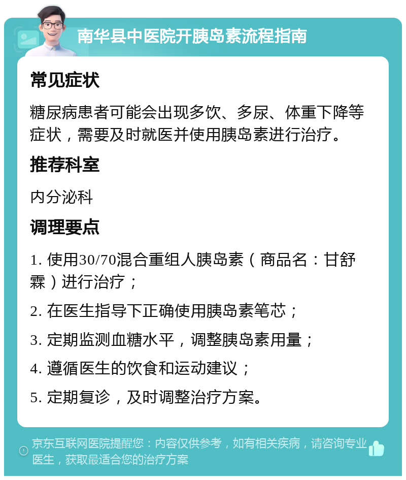 南华县中医院开胰岛素流程指南 常见症状 糖尿病患者可能会出现多饮、多尿、体重下降等症状，需要及时就医并使用胰岛素进行治疗。 推荐科室 内分泌科 调理要点 1. 使用30/70混合重组人胰岛素（商品名：甘舒霖）进行治疗； 2. 在医生指导下正确使用胰岛素笔芯； 3. 定期监测血糖水平，调整胰岛素用量； 4. 遵循医生的饮食和运动建议； 5. 定期复诊，及时调整治疗方案。