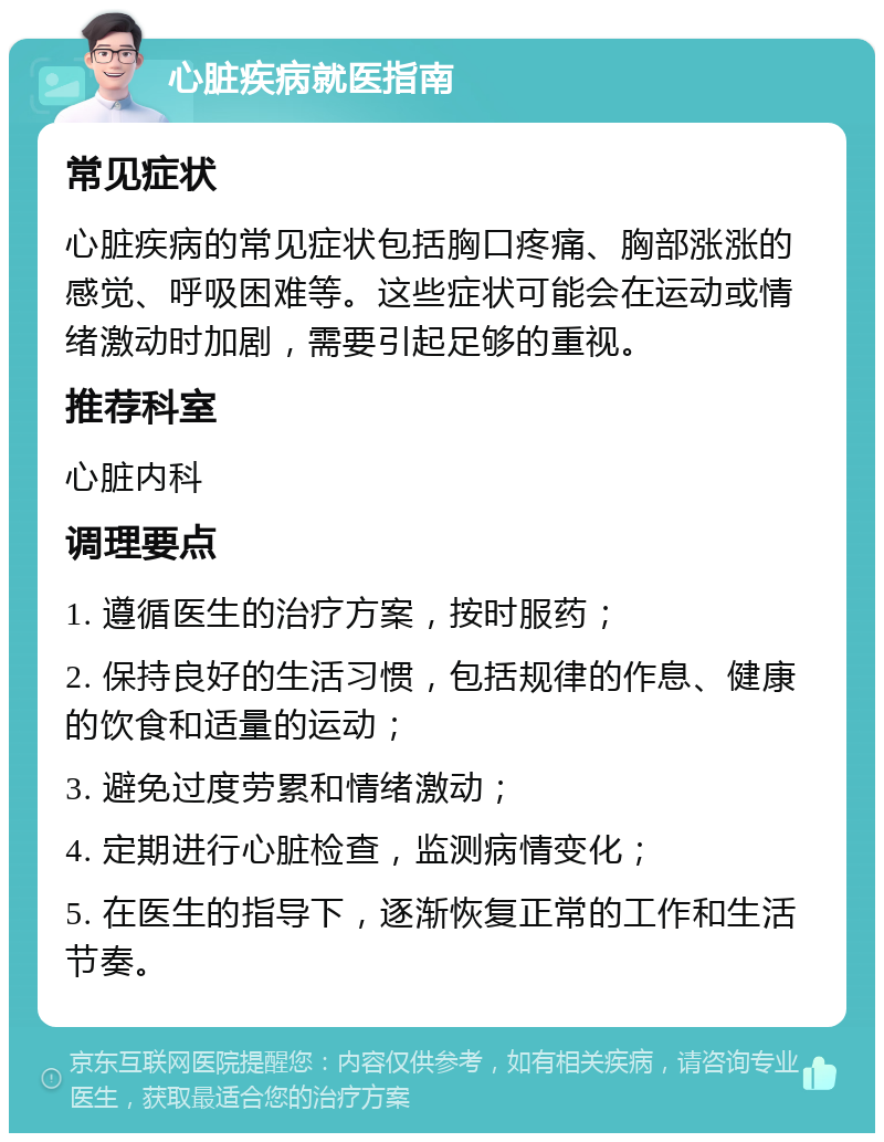 心脏疾病就医指南 常见症状 心脏疾病的常见症状包括胸口疼痛、胸部涨涨的感觉、呼吸困难等。这些症状可能会在运动或情绪激动时加剧，需要引起足够的重视。 推荐科室 心脏内科 调理要点 1. 遵循医生的治疗方案，按时服药； 2. 保持良好的生活习惯，包括规律的作息、健康的饮食和适量的运动； 3. 避免过度劳累和情绪激动； 4. 定期进行心脏检查，监测病情变化； 5. 在医生的指导下，逐渐恢复正常的工作和生活节奏。