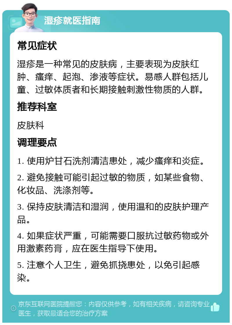 湿疹就医指南 常见症状 湿疹是一种常见的皮肤病，主要表现为皮肤红肿、瘙痒、起泡、渗液等症状。易感人群包括儿童、过敏体质者和长期接触刺激性物质的人群。 推荐科室 皮肤科 调理要点 1. 使用炉甘石洗剂清洁患处，减少瘙痒和炎症。 2. 避免接触可能引起过敏的物质，如某些食物、化妆品、洗涤剂等。 3. 保持皮肤清洁和湿润，使用温和的皮肤护理产品。 4. 如果症状严重，可能需要口服抗过敏药物或外用激素药膏，应在医生指导下使用。 5. 注意个人卫生，避免抓挠患处，以免引起感染。