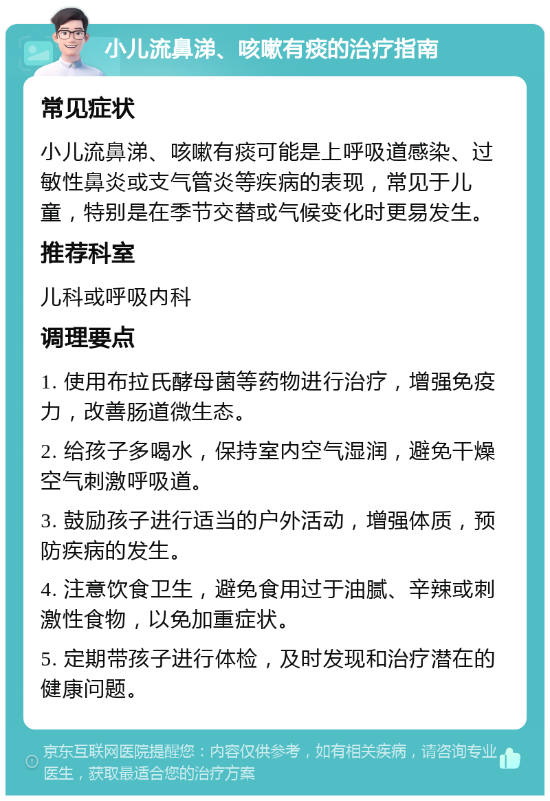 小儿流鼻涕、咳嗽有痰的治疗指南 常见症状 小儿流鼻涕、咳嗽有痰可能是上呼吸道感染、过敏性鼻炎或支气管炎等疾病的表现，常见于儿童，特别是在季节交替或气候变化时更易发生。 推荐科室 儿科或呼吸内科 调理要点 1. 使用布拉氏酵母菌等药物进行治疗，增强免疫力，改善肠道微生态。 2. 给孩子多喝水，保持室内空气湿润，避免干燥空气刺激呼吸道。 3. 鼓励孩子进行适当的户外活动，增强体质，预防疾病的发生。 4. 注意饮食卫生，避免食用过于油腻、辛辣或刺激性食物，以免加重症状。 5. 定期带孩子进行体检，及时发现和治疗潜在的健康问题。