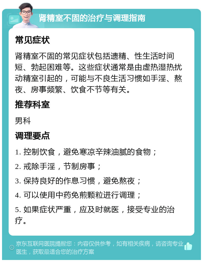 肾精室不固的治疗与调理指南 常见症状 肾精室不固的常见症状包括遗精、性生活时间短、勃起困难等。这些症状通常是由虚热湿热扰动精室引起的，可能与不良生活习惯如手淫、熬夜、房事频繁、饮食不节等有关。 推荐科室 男科 调理要点 1. 控制饮食，避免寒凉辛辣油腻的食物； 2. 戒除手淫，节制房事； 3. 保持良好的作息习惯，避免熬夜； 4. 可以使用中药免煎颗粒进行调理； 5. 如果症状严重，应及时就医，接受专业的治疗。