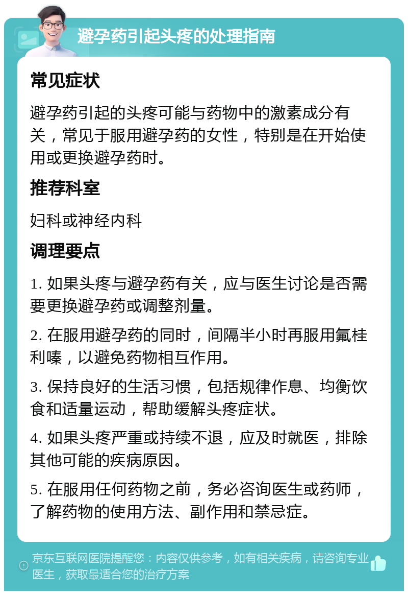 避孕药引起头疼的处理指南 常见症状 避孕药引起的头疼可能与药物中的激素成分有关，常见于服用避孕药的女性，特别是在开始使用或更换避孕药时。 推荐科室 妇科或神经内科 调理要点 1. 如果头疼与避孕药有关，应与医生讨论是否需要更换避孕药或调整剂量。 2. 在服用避孕药的同时，间隔半小时再服用氟桂利嗪，以避免药物相互作用。 3. 保持良好的生活习惯，包括规律作息、均衡饮食和适量运动，帮助缓解头疼症状。 4. 如果头疼严重或持续不退，应及时就医，排除其他可能的疾病原因。 5. 在服用任何药物之前，务必咨询医生或药师，了解药物的使用方法、副作用和禁忌症。