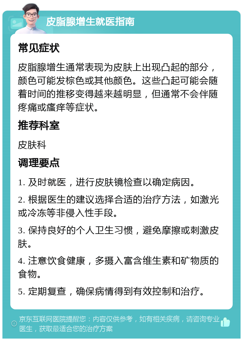 皮脂腺增生就医指南 常见症状 皮脂腺增生通常表现为皮肤上出现凸起的部分，颜色可能发棕色或其他颜色。这些凸起可能会随着时间的推移变得越来越明显，但通常不会伴随疼痛或瘙痒等症状。 推荐科室 皮肤科 调理要点 1. 及时就医，进行皮肤镜检查以确定病因。 2. 根据医生的建议选择合适的治疗方法，如激光或冷冻等非侵入性手段。 3. 保持良好的个人卫生习惯，避免摩擦或刺激皮肤。 4. 注意饮食健康，多摄入富含维生素和矿物质的食物。 5. 定期复查，确保病情得到有效控制和治疗。