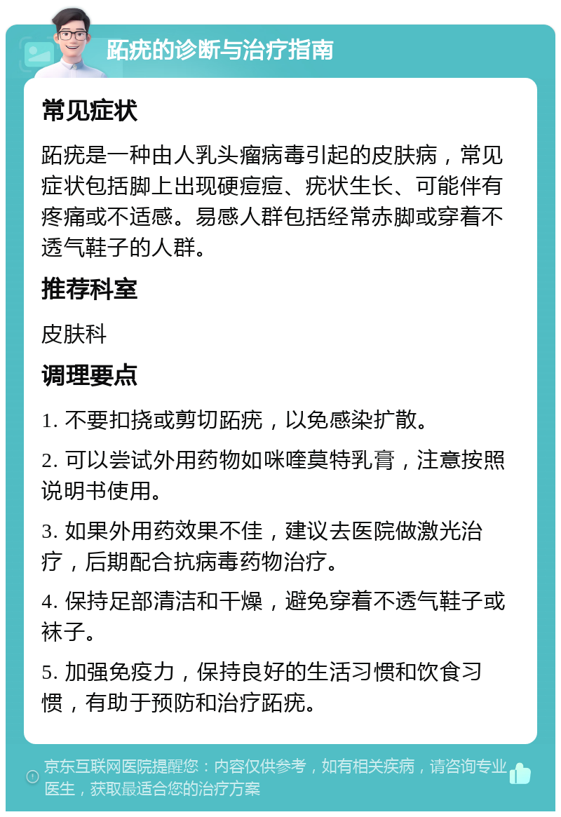 跖疣的诊断与治疗指南 常见症状 跖疣是一种由人乳头瘤病毒引起的皮肤病，常见症状包括脚上出现硬痘痘、疣状生长、可能伴有疼痛或不适感。易感人群包括经常赤脚或穿着不透气鞋子的人群。 推荐科室 皮肤科 调理要点 1. 不要扣挠或剪切跖疣，以免感染扩散。 2. 可以尝试外用药物如咪喹莫特乳膏，注意按照说明书使用。 3. 如果外用药效果不佳，建议去医院做激光治疗，后期配合抗病毒药物治疗。 4. 保持足部清洁和干燥，避免穿着不透气鞋子或袜子。 5. 加强免疫力，保持良好的生活习惯和饮食习惯，有助于预防和治疗跖疣。