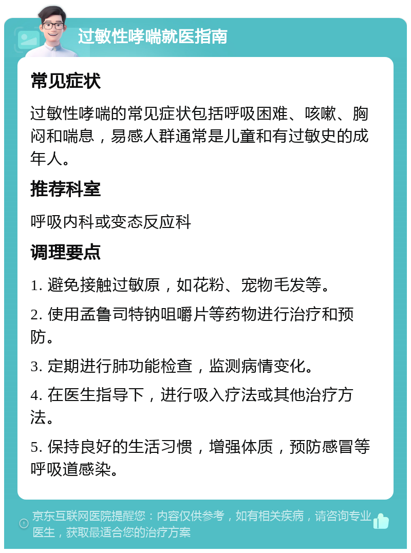 过敏性哮喘就医指南 常见症状 过敏性哮喘的常见症状包括呼吸困难、咳嗽、胸闷和喘息，易感人群通常是儿童和有过敏史的成年人。 推荐科室 呼吸内科或变态反应科 调理要点 1. 避免接触过敏原，如花粉、宠物毛发等。 2. 使用孟鲁司特钠咀嚼片等药物进行治疗和预防。 3. 定期进行肺功能检查，监测病情变化。 4. 在医生指导下，进行吸入疗法或其他治疗方法。 5. 保持良好的生活习惯，增强体质，预防感冒等呼吸道感染。