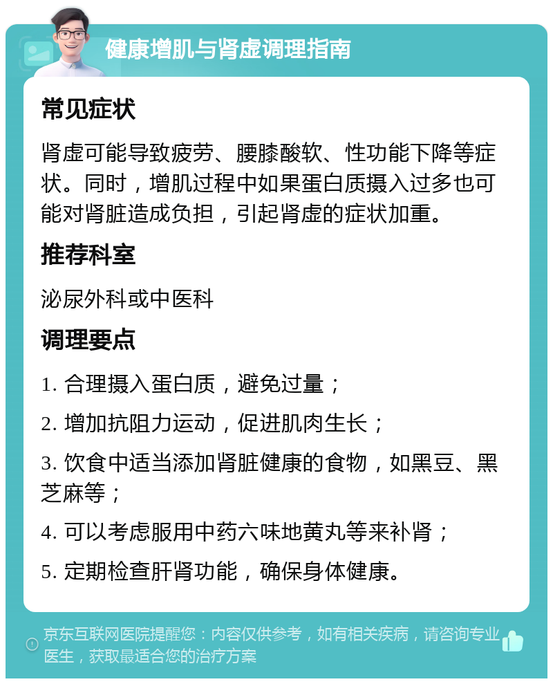 健康增肌与肾虚调理指南 常见症状 肾虚可能导致疲劳、腰膝酸软、性功能下降等症状。同时，增肌过程中如果蛋白质摄入过多也可能对肾脏造成负担，引起肾虚的症状加重。 推荐科室 泌尿外科或中医科 调理要点 1. 合理摄入蛋白质，避免过量； 2. 增加抗阻力运动，促进肌肉生长； 3. 饮食中适当添加肾脏健康的食物，如黑豆、黑芝麻等； 4. 可以考虑服用中药六味地黄丸等来补肾； 5. 定期检查肝肾功能，确保身体健康。