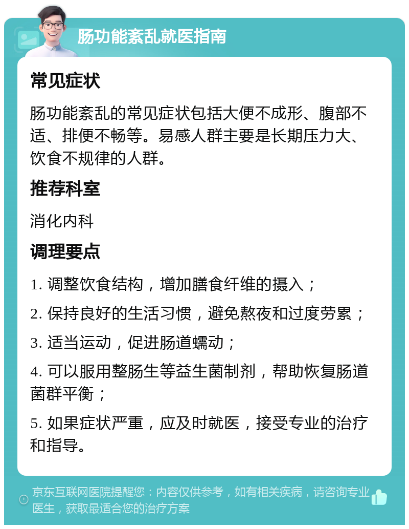 肠功能紊乱就医指南 常见症状 肠功能紊乱的常见症状包括大便不成形、腹部不适、排便不畅等。易感人群主要是长期压力大、饮食不规律的人群。 推荐科室 消化内科 调理要点 1. 调整饮食结构，增加膳食纤维的摄入； 2. 保持良好的生活习惯，避免熬夜和过度劳累； 3. 适当运动，促进肠道蠕动； 4. 可以服用整肠生等益生菌制剂，帮助恢复肠道菌群平衡； 5. 如果症状严重，应及时就医，接受专业的治疗和指导。