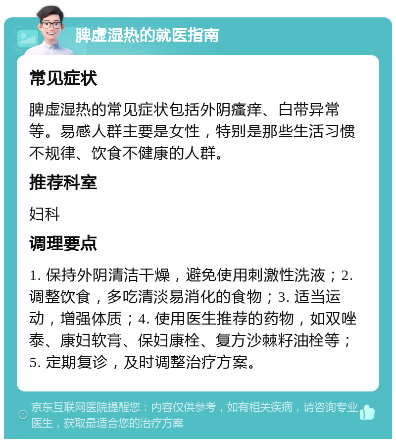 脾虚湿热的就医指南 常见症状 脾虚湿热的常见症状包括外阴瘙痒、白带异常等。易感人群主要是女性，特别是那些生活习惯不规律、饮食不健康的人群。 推荐科室 妇科 调理要点 1. 保持外阴清洁干燥，避免使用刺激性洗液；2. 调整饮食，多吃清淡易消化的食物；3. 适当运动，增强体质；4. 使用医生推荐的药物，如双唑泰、康妇软膏、保妇康栓、复方沙棘籽油栓等；5. 定期复诊，及时调整治疗方案。