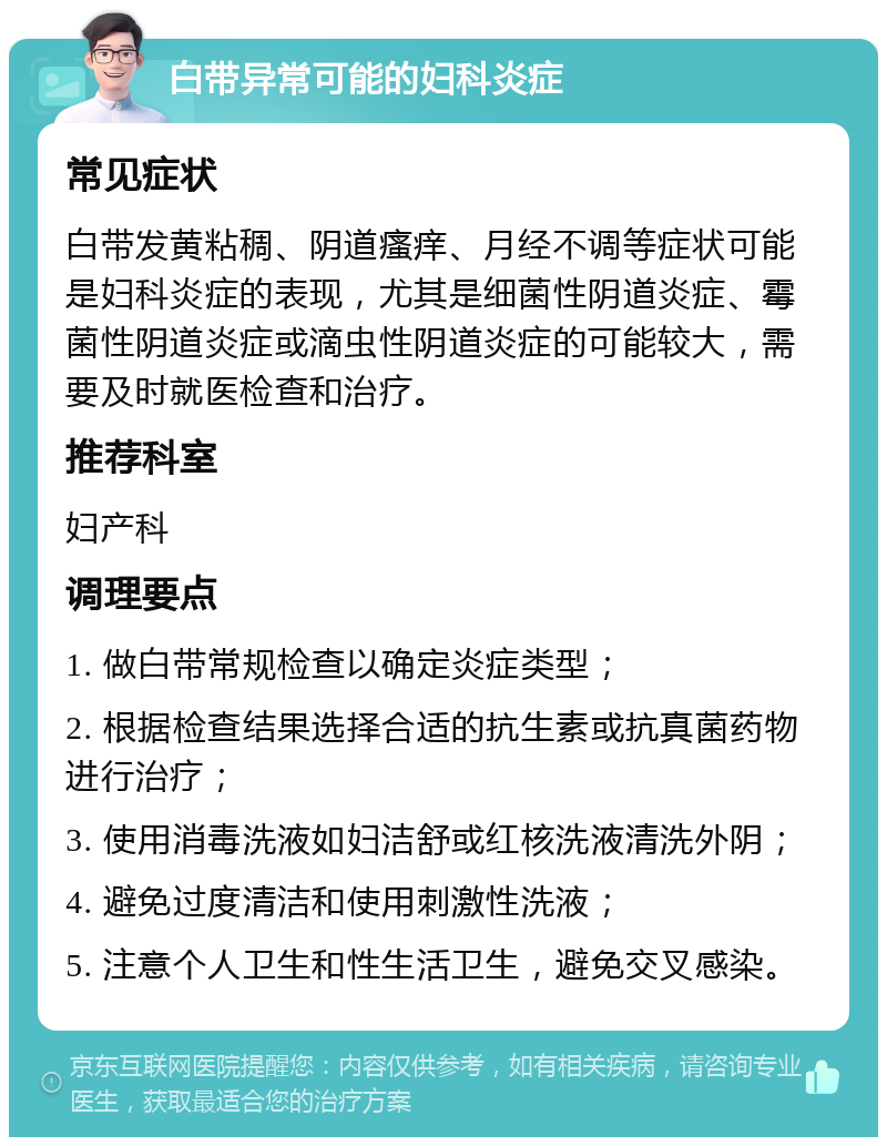 白带异常可能的妇科炎症 常见症状 白带发黄粘稠、阴道瘙痒、月经不调等症状可能是妇科炎症的表现，尤其是细菌性阴道炎症、霉菌性阴道炎症或滴虫性阴道炎症的可能较大，需要及时就医检查和治疗。 推荐科室 妇产科 调理要点 1. 做白带常规检查以确定炎症类型； 2. 根据检查结果选择合适的抗生素或抗真菌药物进行治疗； 3. 使用消毒洗液如妇洁舒或红核洗液清洗外阴； 4. 避免过度清洁和使用刺激性洗液； 5. 注意个人卫生和性生活卫生，避免交叉感染。