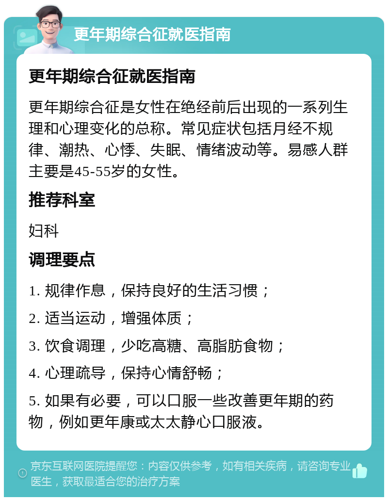 更年期综合征就医指南 更年期综合征就医指南 更年期综合征是女性在绝经前后出现的一系列生理和心理变化的总称。常见症状包括月经不规律、潮热、心悸、失眠、情绪波动等。易感人群主要是45-55岁的女性。 推荐科室 妇科 调理要点 1. 规律作息，保持良好的生活习惯； 2. 适当运动，增强体质； 3. 饮食调理，少吃高糖、高脂肪食物； 4. 心理疏导，保持心情舒畅； 5. 如果有必要，可以口服一些改善更年期的药物，例如更年康或太太静心口服液。