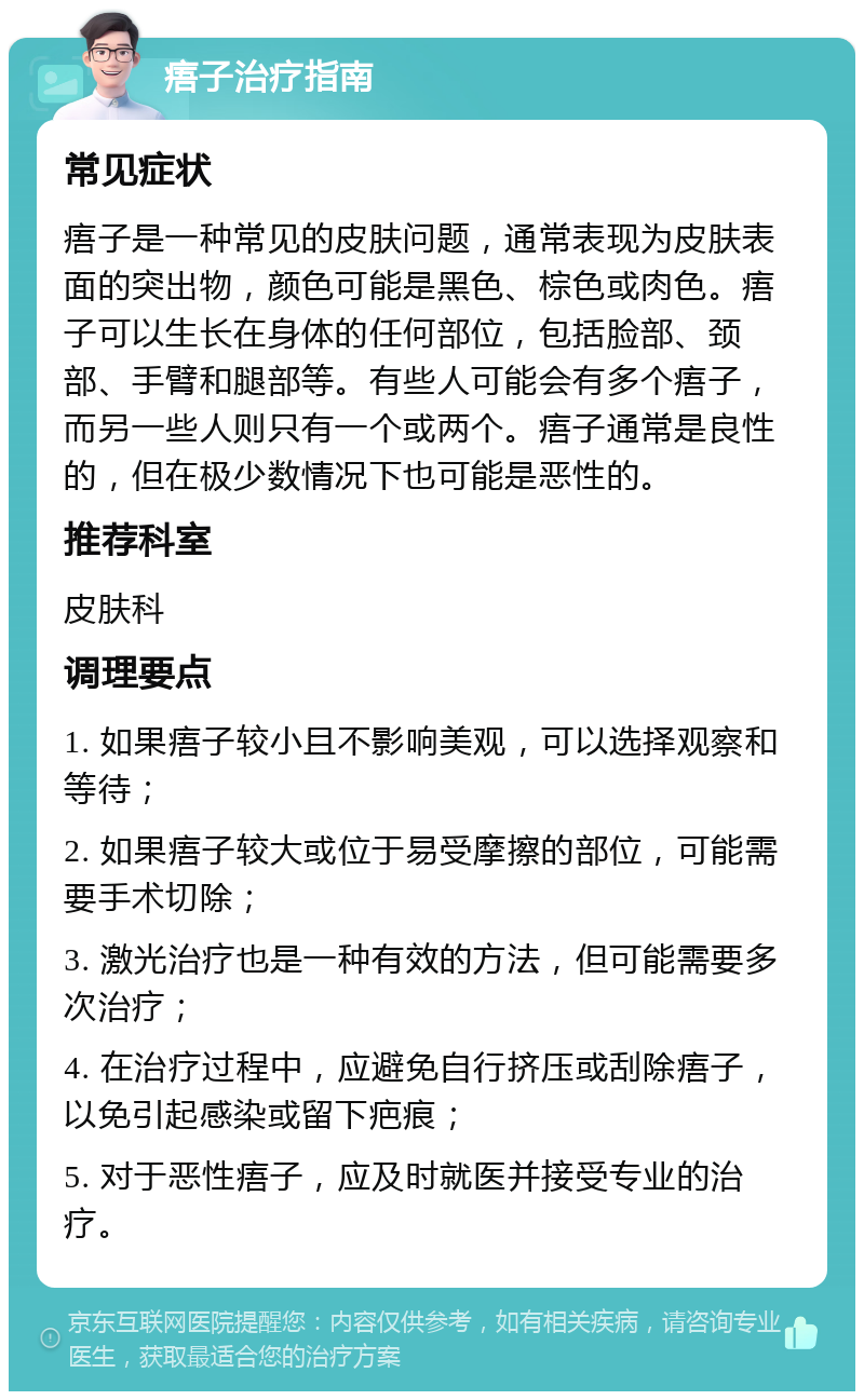 痦子治疗指南 常见症状 痦子是一种常见的皮肤问题，通常表现为皮肤表面的突出物，颜色可能是黑色、棕色或肉色。痦子可以生长在身体的任何部位，包括脸部、颈部、手臂和腿部等。有些人可能会有多个痦子，而另一些人则只有一个或两个。痦子通常是良性的，但在极少数情况下也可能是恶性的。 推荐科室 皮肤科 调理要点 1. 如果痦子较小且不影响美观，可以选择观察和等待； 2. 如果痦子较大或位于易受摩擦的部位，可能需要手术切除； 3. 激光治疗也是一种有效的方法，但可能需要多次治疗； 4. 在治疗过程中，应避免自行挤压或刮除痦子，以免引起感染或留下疤痕； 5. 对于恶性痦子，应及时就医并接受专业的治疗。