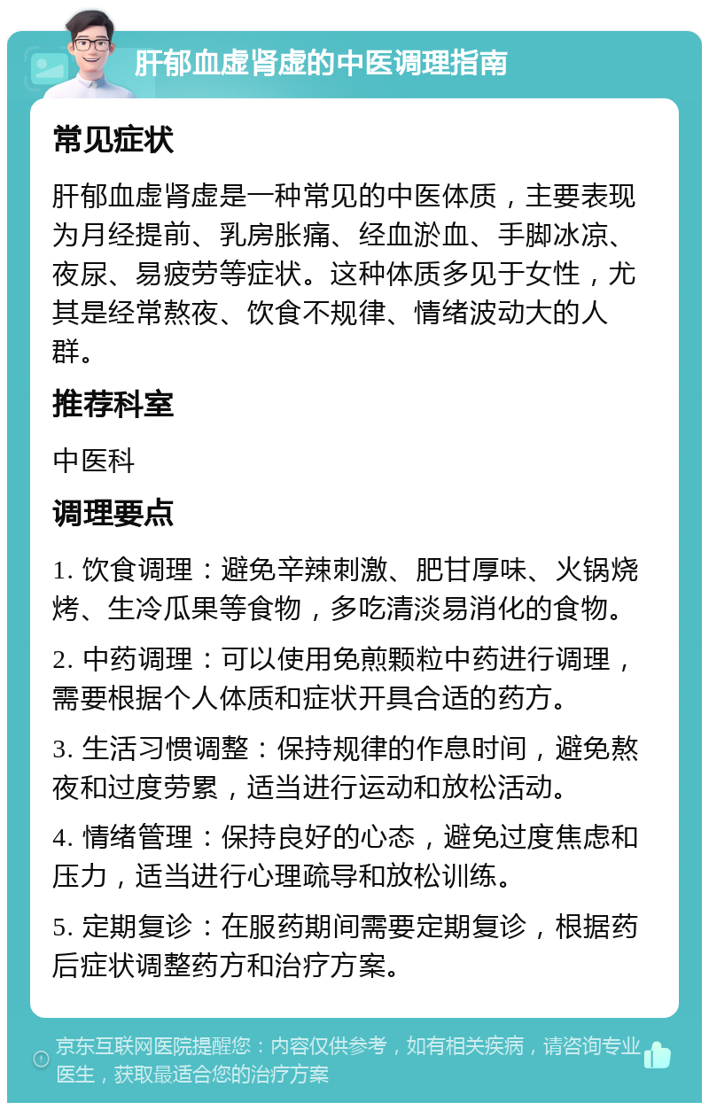 肝郁血虚肾虚的中医调理指南 常见症状 肝郁血虚肾虚是一种常见的中医体质，主要表现为月经提前、乳房胀痛、经血淤血、手脚冰凉、夜尿、易疲劳等症状。这种体质多见于女性，尤其是经常熬夜、饮食不规律、情绪波动大的人群。 推荐科室 中医科 调理要点 1. 饮食调理：避免辛辣刺激、肥甘厚味、火锅烧烤、生冷瓜果等食物，多吃清淡易消化的食物。 2. 中药调理：可以使用免煎颗粒中药进行调理，需要根据个人体质和症状开具合适的药方。 3. 生活习惯调整：保持规律的作息时间，避免熬夜和过度劳累，适当进行运动和放松活动。 4. 情绪管理：保持良好的心态，避免过度焦虑和压力，适当进行心理疏导和放松训练。 5. 定期复诊：在服药期间需要定期复诊，根据药后症状调整药方和治疗方案。