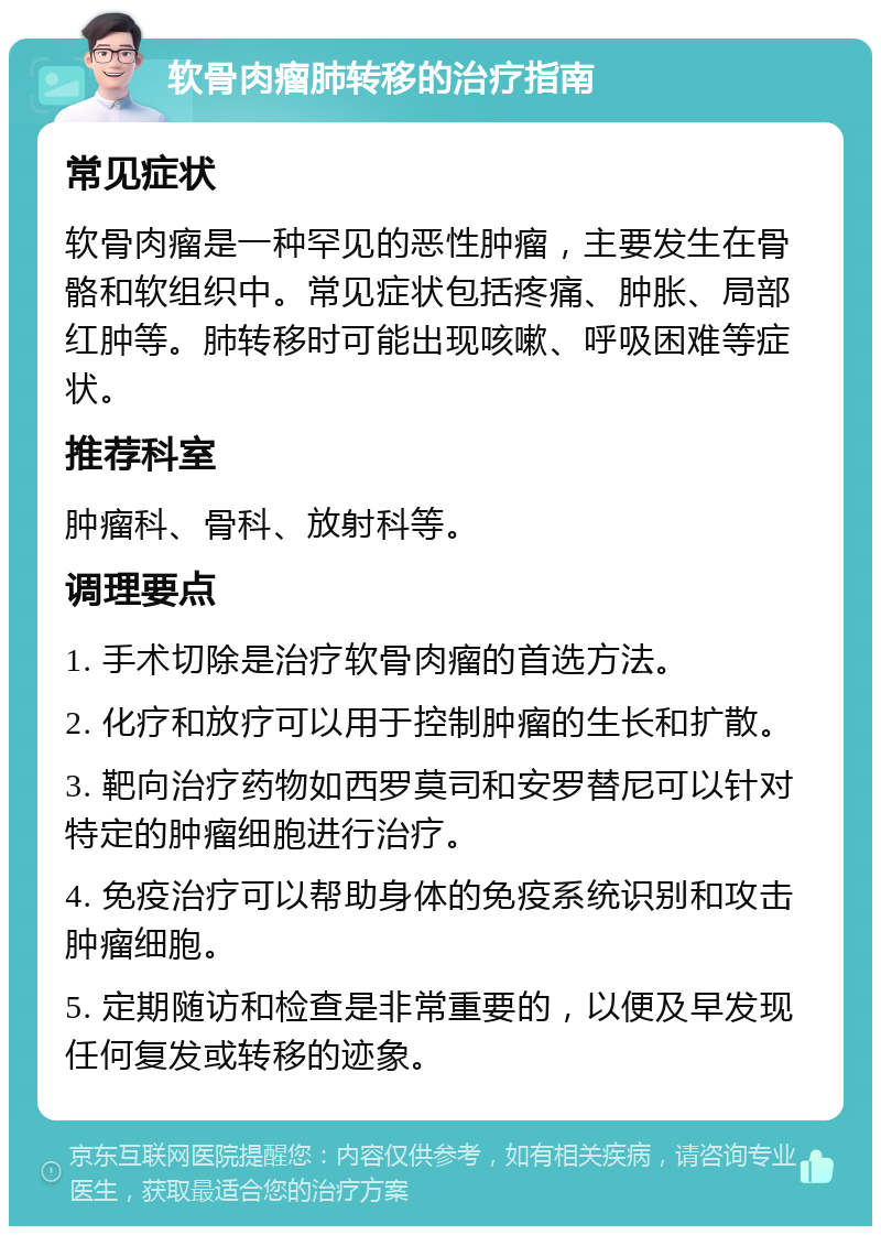 软骨肉瘤肺转移的治疗指南 常见症状 软骨肉瘤是一种罕见的恶性肿瘤，主要发生在骨骼和软组织中。常见症状包括疼痛、肿胀、局部红肿等。肺转移时可能出现咳嗽、呼吸困难等症状。 推荐科室 肿瘤科、骨科、放射科等。 调理要点 1. 手术切除是治疗软骨肉瘤的首选方法。 2. 化疗和放疗可以用于控制肿瘤的生长和扩散。 3. 靶向治疗药物如西罗莫司和安罗替尼可以针对特定的肿瘤细胞进行治疗。 4. 免疫治疗可以帮助身体的免疫系统识别和攻击肿瘤细胞。 5. 定期随访和检查是非常重要的，以便及早发现任何复发或转移的迹象。