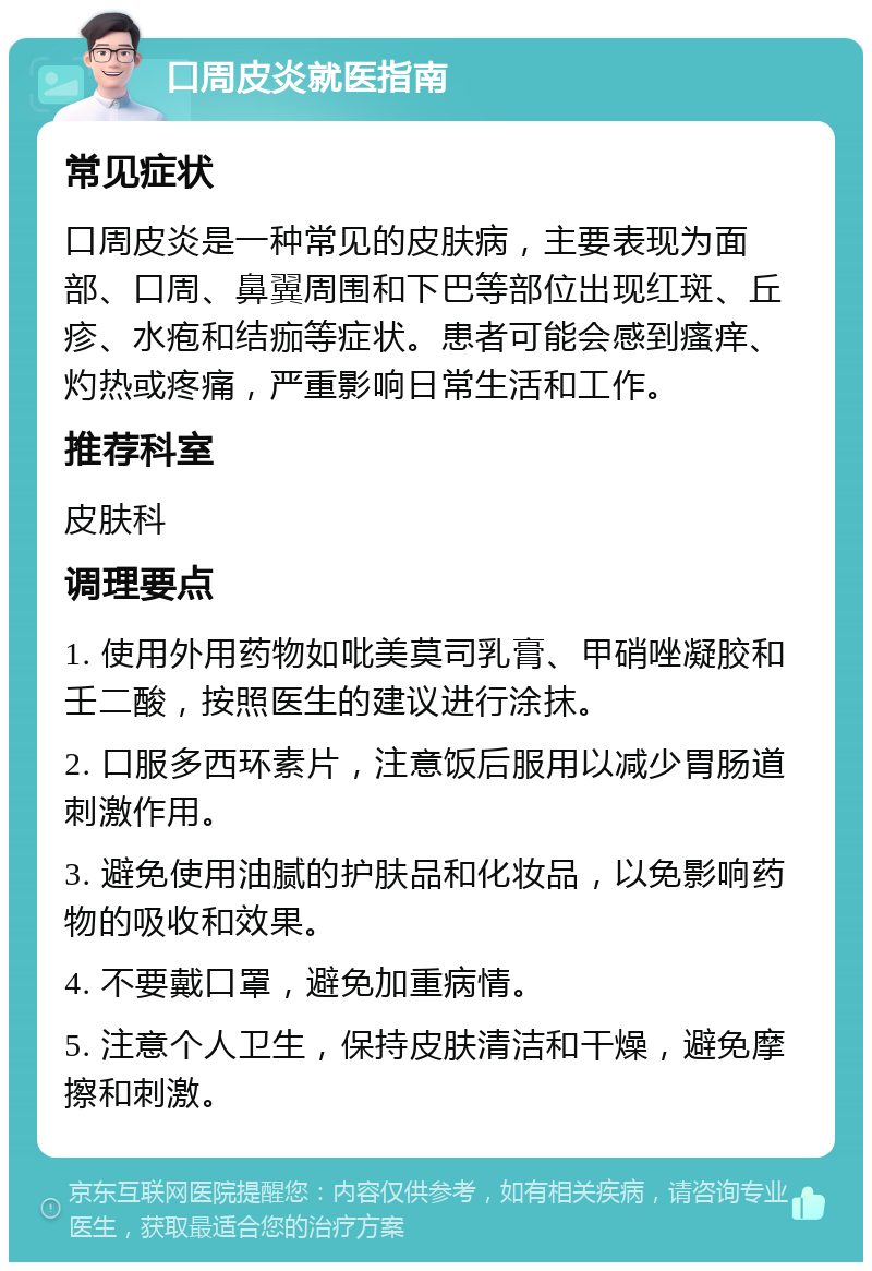 口周皮炎就医指南 常见症状 口周皮炎是一种常见的皮肤病，主要表现为面部、口周、鼻翼周围和下巴等部位出现红斑、丘疹、水疱和结痂等症状。患者可能会感到瘙痒、灼热或疼痛，严重影响日常生活和工作。 推荐科室 皮肤科 调理要点 1. 使用外用药物如吡美莫司乳膏、甲硝唑凝胶和壬二酸，按照医生的建议进行涂抹。 2. 口服多西环素片，注意饭后服用以减少胃肠道刺激作用。 3. 避免使用油腻的护肤品和化妆品，以免影响药物的吸收和效果。 4. 不要戴口罩，避免加重病情。 5. 注意个人卫生，保持皮肤清洁和干燥，避免摩擦和刺激。