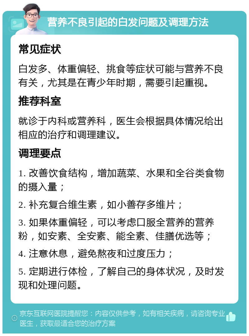 营养不良引起的白发问题及调理方法 常见症状 白发多、体重偏轻、挑食等症状可能与营养不良有关，尤其是在青少年时期，需要引起重视。 推荐科室 就诊于内科或营养科，医生会根据具体情况给出相应的治疗和调理建议。 调理要点 1. 改善饮食结构，增加蔬菜、水果和全谷类食物的摄入量； 2. 补充复合维生素，如小善存多维片； 3. 如果体重偏轻，可以考虑口服全营养的营养粉，如安素、全安素、能全素、佳膳优选等； 4. 注意休息，避免熬夜和过度压力； 5. 定期进行体检，了解自己的身体状况，及时发现和处理问题。