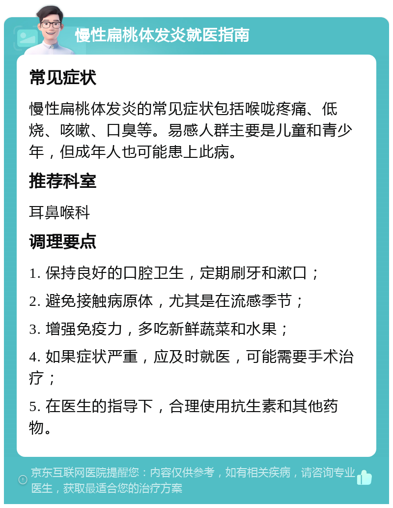 慢性扁桃体发炎就医指南 常见症状 慢性扁桃体发炎的常见症状包括喉咙疼痛、低烧、咳嗽、口臭等。易感人群主要是儿童和青少年，但成年人也可能患上此病。 推荐科室 耳鼻喉科 调理要点 1. 保持良好的口腔卫生，定期刷牙和漱口； 2. 避免接触病原体，尤其是在流感季节； 3. 增强免疫力，多吃新鲜蔬菜和水果； 4. 如果症状严重，应及时就医，可能需要手术治疗； 5. 在医生的指导下，合理使用抗生素和其他药物。