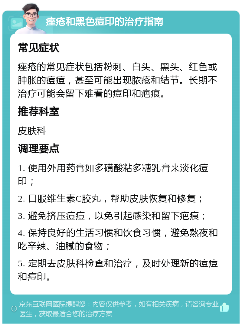 痤疮和黑色痘印的治疗指南 常见症状 痤疮的常见症状包括粉刺、白头、黑头、红色或肿胀的痘痘，甚至可能出现脓疮和结节。长期不治疗可能会留下难看的痘印和疤痕。 推荐科室 皮肤科 调理要点 1. 使用外用药膏如多磺酸粘多糖乳膏来淡化痘印； 2. 口服维生素C胶丸，帮助皮肤恢复和修复； 3. 避免挤压痘痘，以免引起感染和留下疤痕； 4. 保持良好的生活习惯和饮食习惯，避免熬夜和吃辛辣、油腻的食物； 5. 定期去皮肤科检查和治疗，及时处理新的痘痘和痘印。