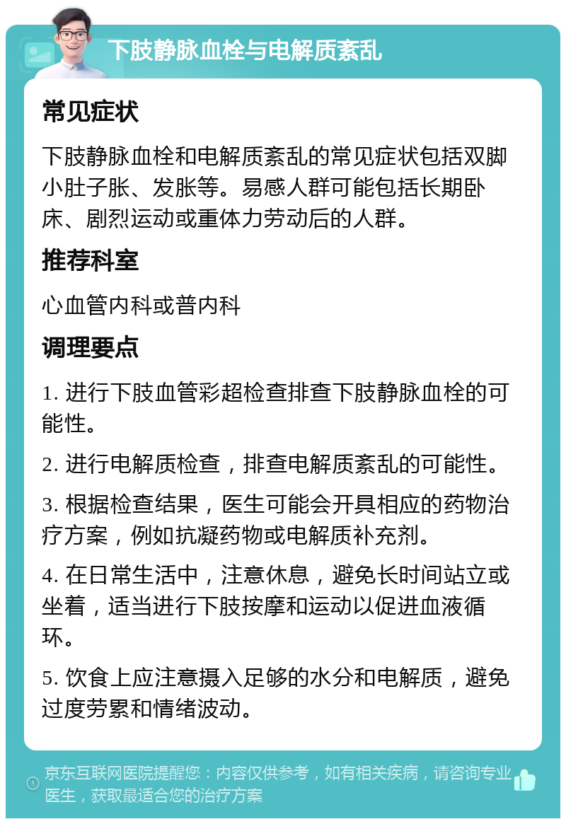 下肢静脉血栓与电解质紊乱 常见症状 下肢静脉血栓和电解质紊乱的常见症状包括双脚小肚子胀、发胀等。易感人群可能包括长期卧床、剧烈运动或重体力劳动后的人群。 推荐科室 心血管内科或普内科 调理要点 1. 进行下肢血管彩超检查排查下肢静脉血栓的可能性。 2. 进行电解质检查，排查电解质紊乱的可能性。 3. 根据检查结果，医生可能会开具相应的药物治疗方案，例如抗凝药物或电解质补充剂。 4. 在日常生活中，注意休息，避免长时间站立或坐着，适当进行下肢按摩和运动以促进血液循环。 5. 饮食上应注意摄入足够的水分和电解质，避免过度劳累和情绪波动。